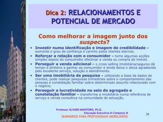 Dica 2:  RELACIONAMENTOS E POTENCIAL DE MERCADO Como melhorar a imagem junto dos  suspects ?  Investir numa identificação e imagem de credibilidade  –  aumente o grau de confiança e carinho pelos clientes eternos.  Reforçar a relação com o consumidor  –  tome algumas acções simples depois do consumidor efectivar a venda ou compra do imóvel.  Perseguir a venda adicional  –  o cross selling imobiliária/seguros dá tempo e dinheiro a ganhar ao consumidor e ainda deixa o deixa agradecido pelo excelente serviço, solução e atendimento.  Ser uma imobiliária de pesquisa  –  utilizando a base de dados de clientes, pode realizar pesquisas trimestrais sobre o comportamento das pessoas e constelação familiar sobre determinado assunto relacionado com o negócio.  Perseguir a lucratividade no seio do agregado e constelação   familiar  –  transforme a imobiliária numa referência de serviço e venda consultiva na comunidade de actuação.  Professor ÁLVARO MONTEIRO, Ph.D.  Educação Executiva  In Company   SEMINÁRIOS PARA PROFISSIONAIS IMOBILIÁRIOS  
