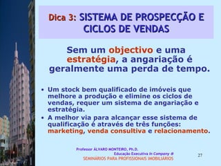 Dica 3:  SISTEMA DE PROSPECÇÃO E CICLOS DE VENDAS Sem um  objectivo  e uma  estratégia , a angariação é geralmente uma perda de tempo.  Um stock bem qualificado de imóveis que melhore a produção e elimine os ciclos de vendas, requer um sistema de angariação e estratégia.  A melhor via para alcançar esse sistema de qualificação é através de três funções:  marketing ,  venda consultiva  e  relacionamento .  Professor ÁLVARO MONTEIRO, Ph.D.  Educação Executiva  In Company   SEMINÁRIOS PARA PROFISSIONAIS IMOBILIÁRIOS  