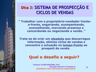 Dica 3:  SISTEMA DE PROSPECÇÃO E CICLOS DE VENDAS “  Trabalhar com o proprietário-vendedor frente-a-frente, angariando, acompanhando, aconselhando, marcando presença e concordando ou negociando a venda. “ Trata-se de criar um  oleaduto  que descarregue informação, elimine ciclos de vendas e concentre a actuação no  tempo-frente  ao prospect da venda.  Qual o desafio a seguir?  Professor ÁLVARO MONTEIRO, Ph.D.  Educação Executiva  In Company   SEMINÁRIOS PARA PROFISSIONAIS IMOBILIÁRIOS  
