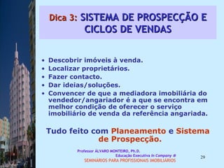 Dica 3:  SISTEMA DE PROSPECÇÃO E CICLOS DE VENDAS Descobrir imóveis à venda.  Localizar proprietários. Fazer contacto.  Dar ideias/soluções. Convencer de que a mediadora imobiliária do vendedor/angariador é a que se encontra em melhor condição de oferecer o serviço imobiliário de venda da referência angariada.  Tudo feito com  Planeamento  e  Sistema de Prospecção.  Professor ÁLVARO MONTEIRO, Ph.D.  Educação Executiva  In Company   SEMINÁRIOS PARA PROFISSIONAIS IMOBILIÁRIOS  