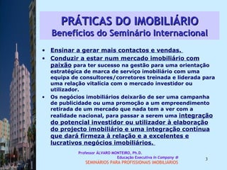 PRÁTICAS DO IMOBILIÁRIO Benefícios do Seminário Internacional Ensinar a gerar mais contactos e vendas.  Conduzir a estar num mercado imobiliário com paixão  para ter sucesso na gestão para uma orientação estratégica de marca de serviço imobiliário com uma equipa de consultores/corretores treinada e liderada para uma relação vitalícia com o mercado investidor ou utilizador. Os negócios imobiliários deixarão de ser uma campanha de publicidade ou uma promoção a um empreendimento retirada de um mercado que nada tem a ver com a realidade nacional, para passar a serem uma  integração do potencial investidor ou utilizador à elaboração do projecto imobiliário e uma integração contínua que dará firmeza à relação e a excelentes e lucrativos negócios imobiliários.  Professor ÁLVARO MONTEIRO, Ph.D.  Educação Executiva  In Company   SEMINÁRIOS PARA PROFISSIONAIS IMOBILIÁRIOS  