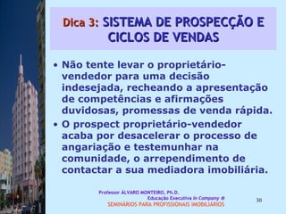 Dica 3:  SISTEMA DE PROSPECÇÃO E CICLOS DE VENDAS Não tente levar o proprietário-vendedor para uma decisão indesejada, recheando a apresentação de competências e afirmações duvidosas, promessas de venda rápida.  O prospect proprietário-vendedor acaba por desacelerar o processo de angariação e testemunhar na comunidade, o arrependimento de contactar a sua mediadora imobiliária.  Professor ÁLVARO MONTEIRO, Ph.D.  Educação Executiva  In Company   SEMINÁRIOS PARA PROFISSIONAIS IMOBILIÁRIOS  