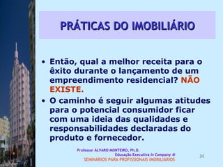 PRÁTICAS DO IMOBILIÁRIO Então, qual a melhor receita para o êxito durante o lançamento de um empreendimento residencial?  NÃO EXISTE.  O caminho é seguir algumas atitudes para o potencial consumidor ficar com uma ideia das qualidades e responsabilidades declaradas do produto e fornecedor.  Professor ÁLVARO MONTEIRO, Ph.D.  Educação Executiva  In Company   SEMINÁRIOS PARA PROFISSIONAIS IMOBILIÁRIOS  