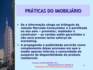 PRÁTICAS DO IMOBILIÁRIO Se a informação chega ao triângulo da relação Mercado-Consumidor e é partilhada no seu seio – promotor, mediador e construtor – as vendas estão garantidas e não será preciso tanto esforço de marketing.  A propaganda e publicidade servirão como complemento desse processo em que a media apenas informa a comunidade de  suspects  da disponibilidade do produto residencial.  Professor ÁLVARO MONTEIRO, Ph.D.  Educação Executiva  In Company   SEMINÁRIOS PARA PROFISSIONAIS IMOBILIÁRIOS  
