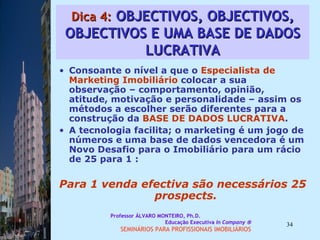 Dica 4:  OBJECTIVOS, OBJECTIVOS, OBJECTIVOS E UMA BASE DE DADOS LUCRATIVA Consoante o nível a que o  Especialista de   Marketing Imobiliário  colocar a sua observação – comportamento, opinião, atitude, motivação e personalidade – assim os métodos a escolher serão diferentes para a construção da  BASE DE DADOS LUCRATIVA .  A tecnologia facilita; o marketing é um jogo de números e uma base de dados vencedora é um Novo Desafio para o Imobiliário para um rácio de 25 para 1 :  Para 1 venda efectiva são necessários 25 prospects.  Professor ÁLVARO MONTEIRO, Ph.D.  Educação Executiva  In Company   SEMINÁRIOS PARA PROFISSIONAIS IMOBILIÁRIOS  