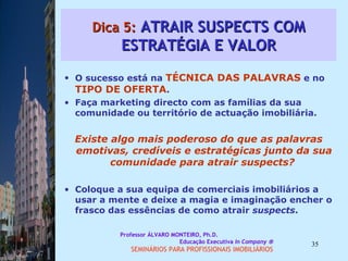 Dica 5:  ATRAIR SUSPECTS COM ESTRATÉGIA E VALOR O sucesso está na  TÉCNICA DAS PALAVRAS  e no  TIPO DE OFERTA .  Faça marketing directo com as famílias da sua comunidade ou território de actuação imobiliária.  Existe algo mais poderoso do que as palavras emotivas, credíveis e estratégicas junto da sua comunidade para atrair suspects?  Coloque a sua equipa de comerciais imobiliários a usar a mente e deixe a magia e imaginação encher o frasco das essências de como atrair  suspects .  Professor ÁLVARO MONTEIRO, Ph.D.  Educação Executiva  In Company   SEMINÁRIOS PARA PROFISSIONAIS IMOBILIÁRIOS  