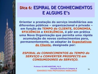 Dica 6:  ESPIRAL DE CONHECIMENTOS E ALGUNS E’s Orientar a prestação do serviço imobiliários aos diferentes públicos – organizacional e privado – em função do  TEMPO do CLIENTE ,  ECONOMIA ,  EFICIÊNCIA  e  EXCELÊNCIA , é pôr em prática uma Nova Organização que permita uma rápida acumulação de novos conhecimentos para, permanentemente, se adaptar às  Expectativas do Cliente , designada por:  ESPIRAL de CONHECIMENTOS do TEMPO   do SERVIÇO e CONVERTER PROSPECTS em CONSUMIDORES do SERVIÇO.  Professor ÁLVARO MONTEIRO, Ph.D.  Educação Executiva  In Company   SEMINÁRIOS PARA PROFISSIONAIS IMOBILIÁRIOS  