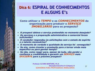 Dica 6:  ESPIRAL DE CONHECIMENTOS E ALGUNS E’s Como utilizar o  TEMPO  e os  CONHECIMENTOS  da organização para produzir o  SERVIÇO IMOBILIÁRIO  para os prospects?  O prospect obteve o serviço pretendido no momento desejado?  Os serviços e a preparação administrativa e comercial foram suficientes?  O vendedor respondeu às solicitações com o estado de espírito e o talento necessários?  O momento de verdade e qualidade do serviço foi  conseguido?  Se sim, como cinzelar a prestação para a tornar ainda mais específica ou para ganhar tempo?  Se não, como reagir para, apesar de tudo, não perder a confiança e credibilidade e garantir um  SERVIÇO  mais  EFICIENTE  para o próximo prospect?  Professor ÁLVARO MONTEIRO, Ph.D.  Educação Executiva  In Company   SEMINÁRIOS PARA PROFISSIONAIS IMOBILIÁRIOS  