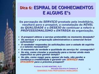 Dica 6:  ESPIRAL DE CONHECIMENTOS E ALGUNS E’s Da percepção do  SERVIÇO  prestado pela imobiliária, resultará para o prospect, a constatação do  NÍVEL  de  QUALIDADE  e o  DESEJO  de continuar a referir o  PROFISSIONALISMO  e  ENTREGA  da organização.  O prospect obteve o serviço pretendido no momento desejado?  Os serviços e a preparação administrativa e comercial foram suficientes?  O vendedor respondeu às solicitações com o estado de espírito e o talento necessários?  O momento de verdade e qualidade do serviço foi  conseguido?  Se sim, como cinzelar a prestação para a tornar ainda mais específica ou para ganhar tempo?  Se não, como reagir para, apesar de tudo, não perder a confiança e credibilidade e garantir um  SERVIÇO  mais  EFICIENTE  para o próximo prospect?  Professor ÁLVARO MONTEIRO, Ph.D.  Educação Executiva  In Company   SEMINÁRIOS PARA PROFISSIONAIS IMOBILIÁRIOS  