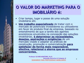 O VALOR DO MARKETING PARA O IMOBILIÁRIO é:   Criar tempo, lugar e posse de uma solução imobiliária útil. Um trabalho especializado  de tratar com o mercado de potenciais investidores ou utilizadores em favor do produto final da empresa, baseado no entendimento de que a tarefa dos agentes económicos envolvidos na concepção das soluções imobiliárias,  é determinar as necessidades, desejos, aspirações e exigências  de um mercado visado e adaptar as práticas de construção, promoção e comercialização  para satisfazer de forma mais responsável, efectiva, relacional e eterna que as empresas concorrentes.  Professor ÁLVARO MONTEIRO, Ph.D.  Educação Executiva  In Company   SEMINÁRIOS PARA PROFISSIONAIS IMOBILIÁRIOS  