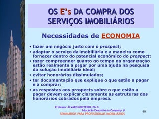 OS  E’s  DA COMPRA DOS SERVIÇOS IMOBILIÁRIOS Necessidades de  ECONOMIA fazer um negócio justo com o  prospect ;  adaptar o serviço da imobiliária e a maneira como fornecer dentro do potencial económico do  prospect ;  fazer compreender quanto do tempo da organização estão realmente a pagar por uma ajuda na pesquisa da solução imobiliária ideal; evitar honorários dissimulados;  ter documentação que explique o que estão a pagar e a comprar;  as respostas aos prospects sobre o que estão a pagar devem explicar claramente as estruturas dos honorários cobrados pela empresa.  Professor ÁLVARO MONTEIRO, Ph.D.  Educação Executiva  In Company   SEMINÁRIOS PARA PROFISSIONAIS IMOBILIÁRIOS  