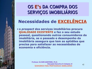 OS  E’s  DA COMPRA DOS SERVIÇOS IMOBILIÁRIOS Necessidades de  EXCELÊNCIA o  prospect  dos serviços imobiliários procura  QUALIDADE EXISTENTE  e faz o seu estudo pessoal, questionando outros consumidores da imobiliária, se o passado e desempenho da imobiliária assegura que tem as aptidões que precisa para satisfazer as necessidades de economia e eficiência.  Professor ÁLVARO MONTEIRO, Ph.D.  Educação Executiva  In Company   SEMINÁRIOS PARA PROFISSIONAIS IMOBILIÁRIOS  