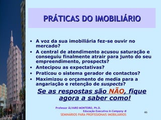 PRÁTICAS DO IMOBILIÁRIO A voz da sua imobiliária fez-se ouvir no mercado?  A central de atendimento acusou saturação e conseguiu finalmente atrair para junto do seu empreendimento, prospects? Antecipou as expectativas?  Praticou o sistema gerador de contactos? Maximizou o orçamento de media para a angariação e retenção de  suspects ?  Se as respostas são  NÃO , fique agora a saber como! Professor ÁLVARO MONTEIRO, Ph.D.  Educação Executiva  In Company   SEMINÁRIOS PARA PROFISSIONAIS IMOBILIÁRIOS  