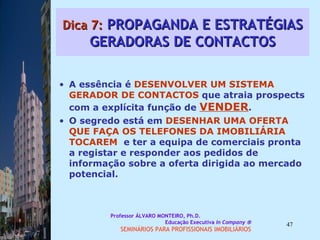 Dica 7:  PROPAGANDA E ESTRATÉGIAS GERADORAS DE CONTACTOS A essência é  DESENVOLVER UM SISTEMA   GERADOR DE CONTACTOS  que atraia prospects com a explícita função de  VENDER .  O segredo está em  DESENHAR UMA OFERTA   QUE FAÇA OS TELEFONES DA IMOBILIÁRIA   TOCAREM   e ter a equipa de comerciais pronta a registar e responder aos pedidos de informação sobre a oferta dirigida ao mercado potencial.  Professor ÁLVARO MONTEIRO, Ph.D.  Educação Executiva  In Company   SEMINÁRIOS PARA PROFISSIONAIS IMOBILIÁRIOS  
