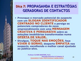 Dica 7:  PROPAGANDA E ESTRATÉGIAS GERADORAS DE CONTACTOS Provoque o mercado potencial de  suspects  com um  SLOGAN IDENTIFICADOR CENTRADO NO CLIENTE  e persiga os potenciais compradores do novo empreendimento com uma  MENSAGEM CRIATIVA E PERSUASIVA  sobre as soluções imobiliárias transformadas numa  OFERTA DE VALOR.  Divulgue,  TOQUE NAS EMOÇÕES , faça  VIVER O SONHO , desperte  EMPATIA   nos  suspects , escolhendo o melhor canal ajustado ao público-alvo.  Professor ÁLVARO MONTEIRO, Ph.D.  Educação Executiva  In Company   SEMINÁRIOS PARA PROFISSIONAIS IMOBILIÁRIOS  