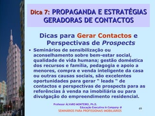 Dica 7:  PROPAGANDA E ESTRATÉGIAS GERADORAS DE CONTACTOS Dicas para  Gerar Contactos  e Perspectivas de  Prospects Seminários de sensibilização ou aconselhamento sobre bem-estar social, qualidade de vida humana; gestão doméstica dos recursos e família, pedagogia e apoio a menores, compra e venda inteligente da casa ou outras causas sociais, são excelentes oportunidades para gerar “ leads “ de contactos e perspectivas de prospects para as referências à venda na imobiliária ou para divulgação do empreendimento residencial.  Professor ÁLVARO MONTEIRO, Ph.D.  Educação Executiva  In Company   SEMINÁRIOS PARA PROFISSIONAIS IMOBILIÁRIOS  