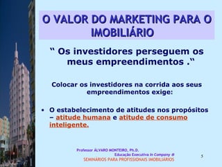 O VALOR DO MARKETING PARA O IMOBILIÁRIO   “  Os investidores perseguem os meus empreendimentos .“ Colocar os investidores na corrida aos seus empreendimentos exige:  O estabelecimento de atitudes nos propósitos –  atitude humana  e  atitude de consumo   inteligente.   Professor ÁLVARO MONTEIRO, Ph.D.  Educação Executiva  In Company   SEMINÁRIOS PARA PROFISSIONAIS IMOBILIÁRIOS  