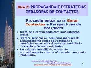 Dica 7:  PROPAGANDA E ESTRATÉGIAS GERADORAS DE CONTACTOS Procedimentos para  Gerar Contactos  e Perspectivas de  Prospects Junte-se á comunidade com uma intenção social.  Ofereça serviços ou pequenos manuais de esclarecimento sobre as vantagens e benefícios na escolha do serviço imobiliário oferecido pela sua imobiliária;  Faça da sua imobiliária, o local de aconselhamento mesmo não sendo para apoio imobiliário.  Professor ÁLVARO MONTEIRO, Ph.D.  Educação Executiva  In Company   SEMINÁRIOS PARA PROFISSIONAIS IMOBILIÁRIOS  