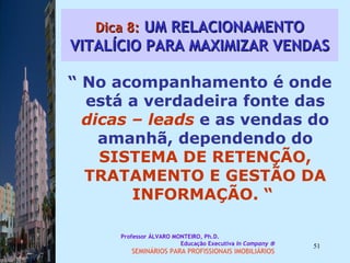 Dica 8:  UM RELACIONAMENTO VITALÍCIO PARA MAXIMIZAR VENDAS “  No acompanhamento é onde está a verdadeira fonte das  dicas – leads  e as vendas do amanhã, dependendo do  SISTEMA DE RETENÇÃO, TRATAMENTO E GESTÃO DA INFORMAÇÃO. “  Professor ÁLVARO MONTEIRO, Ph.D.  Educação Executiva  In Company   SEMINÁRIOS PARA PROFISSIONAIS IMOBILIÁRIOS  