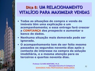 Dica 8:  UM RELACIONAMENTO VITALÍCIO PARA MAXIMIZAR VENDAS Todas as situações de compra e venda de imóveis têm uma explicação e um acompanhamento; e essa entrega fará crescer a  CONFIANÇA  dos  prospects  e aumentar o banco de dados.  Nenhuma situação mais demorada pode ser ignorada.  O acompanhamento tem de ser feito mesmo passados os segundos noventa dias após o contacto de interesse na compra da solução imobiliária, e a mesma atenção para os terceiros e quartos noventa dias.  Professor ÁLVARO MONTEIRO, Ph.D.  Educação Executiva  In Company   SEMINÁRIOS PARA PROFISSIONAIS IMOBILIÁRIOS  