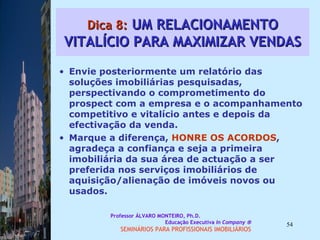 Dica 8:  UM RELACIONAMENTO VITALÍCIO PARA MAXIMIZAR VENDAS Envie posteriormente um relatório das  soluções imobiliárias pesquisadas, perspectivando o comprometimento do prospect com a empresa e o acompanhamento competitivo e vitalício antes e depois da efectivação da venda.  Marque a diferença,  HONRE OS ACORDOS , agradeça a confiança e seja a primeira imobiliária da sua área de actuação a ser preferida nos serviços imobiliários de aquisição/alienação de imóveis novos ou usados.  Professor ÁLVARO MONTEIRO, Ph.D.  Educação Executiva  In Company   SEMINÁRIOS PARA PROFISSIONAIS IMOBILIÁRIOS  