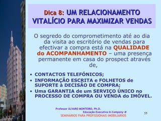 Dica 8:  UM RELACIONAMENTO VITALÍCIO PARA MAXIMIZAR VENDAS O segredo do comprometimento até ao dia da visita ao escritório de vendas para efectivar a compra está na   QUALIDADE do   ACOMPANHAMENTO   – uma presença permanente em casa do prospect através de,  CONTACTOS TELEFÓNICOS;  INFORMAÇÃO ESCRITA e FOLHETOS de SUPORTE à DECISÃO DE COMPRA;  Uma GARANTIA de um SERVIÇO ÚNICO no PROCESSO DE COMPRA OU VENDA do IMÓVEL.  Professor ÁLVARO MONTEIRO, Ph.D.  Educação Executiva  In Company   SEMINÁRIOS PARA PROFISSIONAIS IMOBILIÁRIOS  