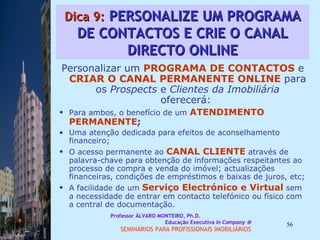 Dica 9:  PERSONALIZE UM PROGRAMA DE CONTACTOS E CRIE O CANAL DIRECTO ONLINE Personalizar um  PROGRAMA DE CONTACTOS  e  CRIAR O CANAL   PERMANENTE ONLINE  para os  Prospects  e  Clientes da Imobiliária  oferecerá:  Para ambos, o benefício de um  ATENDIMENTO PERMANENTE ;  Uma atenção dedicada para efeitos de aconselhamento financeiro;  O acesso permanente ao  CANAL CLIENTE  através de palavra-chave para obtenção de informações respeitantes ao processo de compra e venda do imóvel; actualizações financeiras, condições de empréstimos e baixas de juros, etc;  A facilidade de um  Serviço Electrónico e Virtual  sem a necessidade de entrar em contacto telefónico ou físico com a central de documentação.  Professor ÁLVARO MONTEIRO, Ph.D.  Educação Executiva  In Company   SEMINÁRIOS PARA PROFISSIONAIS IMOBILIÁRIOS  