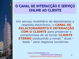 O CANAL DE INTERACÇÃO E SERVIÇO ONLINE AO CLIENTE Um serviço imobiliário de atendimento e resposta electrónico, o  CANAL DE   RELACIONAMENTO E INTERACÇÃO   COM   O CLIENTE  para preservar o compromisso de se tornar  CLIENTE ETERNO  conduzindo a novas “ dicas – leads “ para negócios lucrativos.  Professor ÁLVARO MONTEIRO, Ph.D.  Educação Executiva  In Company   SEMINÁRIOS PARA PROFISSIONAIS IMOBILIÁRIOS  