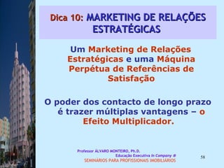 Dica 10:  MARKETING DE RELAÇÕES ESTRATÉGICAS  Um  Marketing de Relações   Estratégicas  e uma  Máquina Perpétua de Referências de Satisfação O poder dos contacto de longo prazo é trazer múltiplas vantagens –  o Efeito Multiplicador.  Professor ÁLVARO MONTEIRO, Ph.D.  Educação Executiva  In Company   SEMINÁRIOS PARA PROFISSIONAIS IMOBILIÁRIOS  