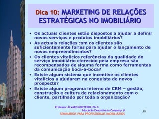 Dica 10:  MARKETING DE RELAÇÕES ESTRATÉGICAS NO IMOBILIÁRIO  Os actuais clientes estão dispostos a ajudar a definir novos serviços e produtos imobiliários? As actuais relações com os clientes são suficientemente fortes para ajudar o lançamento de novos empreendimentos? Os clientes vitalícios referências da qualidade do serviço imobiliário oferecido pela empresa são recompensados de alguma forma como ferramentas da comunicação boca-a-boca? Existe algum sistema que incentive os clientes vitalícios a ajudarem na conquista de novos prospects?  Existe algum programa interno de CRM – gestão, construção e cultura de relacionamento com o cliente, partilhado por toda a organização?  Professor ÁLVARO MONTEIRO, Ph.D.  Educação Executiva  In Company   SEMINÁRIOS PARA PROFISSIONAIS IMOBILIÁRIOS  