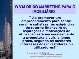 O VALOR DO MARKETING PARA O IMOBILIÁRIO   “  Ao promover um empreendimento para sentir, servir e satisfazer as exigências de retorno financeiro ou aspirações e motivações de utilização está necessariamente a promotora a agir, a longo prazo, segundo os melhores interesses dos investidores ou utilizadores? “  Professor ÁLVARO MONTEIRO, Ph.D.  Educação Executiva  In Company   SEMINÁRIOS PARA PROFISSIONAIS IMOBILIÁRIOS  