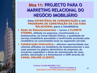 Dica 11:  PROJECTO PARA O MARKETING RELACIONAL DO NEGÓCIO IMOBILIÁRIO Uma  ESTRATÉGIA DE COMUNICAÇÃO  e um  PROGRAMA DE CONSTRUÇÃO DA CULTURA   RELACIONAL  para a Imobiliária Rede de Relacionamentos  –  tornar o  CLIENTE ETERNO , afiliado na empresa, incentivando-o a testemunhar no Canal Cliente Online, a qualidade do serviço imobiliário percebido e confirmado prestado pela imobiliária na comunidade local ou segmento servido.  Colaboração Interactiva  – oferecer oportunidade aos clientes afiliados na imobiliária de testemunharem o seu caso pessoal na página electrónica da empresa; de trocarem sugestões e dicas de manutenção da casa, jardim, decoração e a fomentarem o CRM através do  CANAL ONLINE CLIENTE .  Professor ÁLVARO MONTEIRO, Ph.D.  Educação Executiva  In Company   SEMINÁRIOS PARA PROFISSIONAIS IMOBILIÁRIOS  