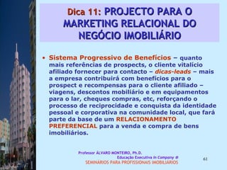 Dica 11:  PROJECTO PARA O MARKETING RELACIONAL DO NEGÓCIO IMOBILIÁRIO Sistema Progressivo de Benefícios  –  quanto mais referências de prospects, o cliente vitalício afiliado fornecer para contacto –  dicas-leads  – mais a empresa contribuirá com benefícios para o prospect e recompensas para o cliente afiliado – viagens, descontos mobiliário e em equipamentos para o lar, cheques compras, etc, reforçando o processo de reciprocidade e conquista da identidade pessoal e corporativa na comunidade local, que fará parte da base de um  RELACIONAMENTO PREFERENCIAL  para a venda e compra de bens imobiliários.  Professor ÁLVARO MONTEIRO, Ph.D.  Educação Executiva  In Company   SEMINÁRIOS PARA PROFISSIONAIS IMOBILIÁRIOS  