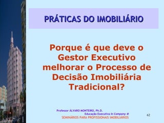PRÁTICAS DO IMOBILIÁRIO Porque é que deve o Gestor Executivo melhorar o Processo de Decisão Imobiliária Tradicional? Professor ÁLVARO MONTEIRO, Ph.D.  Educação Executiva  In Company   SEMINÁRIOS PARA PROFISSIONAIS IMOBILIÁRIOS  