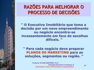 RAZÕES PARA MELHORAR O PROCESSO DE DECISÕES “  O Executivo Imobiliário que toma a decisão por um novo empreendimento ou negócio encontra-se incessantemente em face de escolhas difíceis. “  “  Para cada negócio deve preparar  PLANOS DE MARKETING  para as soluções, segmentos ou região. “  Professor ÁLVARO MONTEIRO, Ph.D.  Educação Executiva  In Company   SEMINÁRIOS PARA PROFISSIONAIS IMOBILIÁRIOS  