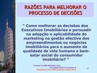 RAZÕES PARA MELHORAR O PROCESSO DE DECISÕES “  Como melhorar as decisões dos Executivos Imobiliários e persuadir na adopção e aplicabilidade do marketing na gestão efectiva dos empreendimentos ou negócios imobiliários para o aumento da qualidade de vida humana e bem-estar social do consumidor imobiliário? “  Professor ÁLVARO MONTEIRO, Ph.D.  Educação Executiva  In Company   SEMINÁRIOS PARA PROFISSIONAIS IMOBILIÁRIOS  
