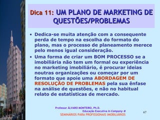 Dica 11:  UM PLANO DE MARKETING DE QUESTÕES/PROBLEMAS Dedica-se muita atenção com a consequente perda de tempo na escolha do formato do plano, mas o processo de planeamento merece pelo menos igual consideração.  Uma forma de criar um BOM PROCESSO se a imobiliária não tem um formal ou experiência no marketing imobiliário, é procurar ideias noutras organizações ou começar por um formato que apoie uma  ABORDAGEM DE   RESOLUÇÃO DE PROBLEMAS  pela sua ênfase na análise de questões, e não no habitual relato de estatísticas de mercado.  Professor ÁLVARO MONTEIRO, Ph.D.  Educação Executiva  In Company   SEMINÁRIOS PARA PROFISSIONAIS IMOBILIÁRIOS  