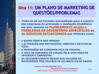 Dica 11:  UM PLANO DE MARKETING DE QUESTÕES/PROBLEMAS Trata-se de um formato aconselhado para a maioria das empresas de promoção e mediação imobiliária em que, assenta no  PLANEAMENTO devido a PROBLEMAS DE DESEMPENHO ESPECÍFICOS ou de   DESAFIOS SITUACIONAIS  que enfrenta como, a QUEDA SÚBITA DAS VENDAS;  a ALTERAÇÃO DAS MOTIVAÇÕES, HÁBITOS E ESTILOS DE VIDA;  A PROPENSÃO DE CONSUMIR PELA DE POUPAR;  A VIDA DE SUBÚRBIO DE CIDADE PELA VIDA MAIS DE INTERIOR E CAMPESTRE;  Do RECOMHECIMENTO MENOR DOS VALORES DO MATRIMÓNIO POR VALORES DE CELIBATO OU DE GRUPO.  Professor ÁLVARO MONTEIRO, Ph.D.  Educação Executiva  In Company   SEMINÁRIOS PARA PROFISSIONAIS IMOBILIÁRIOS  