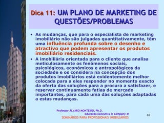 Dica 11:  UM PLANO DE MARKETING DE QUESTÕES/PROBLEMAS As mudanças, que para o especialista de marketing imobiliário não são julgadas quantitativamente, têm uma  influência profunda sobre o desenho e atractivo que podem apresentar os produtos imobiliário residenciais.  A imobiliária orientada para o cliente que analisa meticulosamente os fenómenos sociais, psicológicos, económicos e antropológicos da sociedade e os considera na concepção dos produtos imobiliários está evidentemente melhor colocada para a eles responder no momento exacto da oferta das soluções para a procura a satisfazer, e reservar continuamente fatias de mercado importantes, para cada uma das soluções adaptadas a estas mudanças.  Professor ÁLVARO MONTEIRO, Ph.D.  Educação Executiva  In Company   SEMINÁRIOS PARA PROFISSIONAIS IMOBILIÁRIOS  