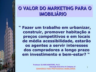 O VALOR DO MARKETING PARA O IMOBILIÁRIO   “  Fazer um trabalho em urbanizar, construir, promover habitação a preços competitivos e em locais de média acessibilidade, estarão os agentes a servir interesses dos compradores a longo prazo em investimento e bem-estar? “  Professor ÁLVARO MONTEIRO, Ph.D.  Educação Executiva  In Company   SEMINÁRIOS PARA PROFISSIONAIS IMOBILIÁRIOS  