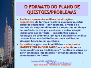 O FORMATO DO PLANO DE QUESTÕES/PROBLEMAS   Realiza e apresenta análises de situações   específicas , de forma a resolver qualquer questão difícil de responder – por exemplo, a venda de metade do empreendimento e a repentina mudança de preferência dos prospects para outra solução imobiliária concorrente – importantes para a resolução do problema, em que a tradicional análise convencional é substituída por uma análise de situação baseada em questões.  Incentiva  os gestores imobiliários a  adoptarem o   MARKETING IMOBILIÁRIO  e a  reflectir  sobre como modificar as tradicionais “ receitas caseiras de gerir empresas imobiliárias “ evitando problemas semelhantes no futuro.  Professor ÁLVARO MONTEIRO, Ph.D.  Educação Executiva  In Company   SEMINÁRIOS PARA PROFISSIONAIS IMOBILIÁRIOS  