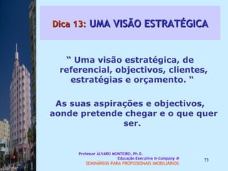 Dica 13:  UMA VISÃO ESTRATÉGICA “  Uma visão estratégica, de referencial, objectivos, clientes, estratégias e orçamento. “  As suas aspirações e objectivos, aonde pretende chegar e o que quer ser.  Professor ÁLVARO MONTEIRO, Ph.D.  Educação Executiva  In Company   SEMINÁRIOS PARA PROFISSIONAIS IMOBILIÁRIOS  