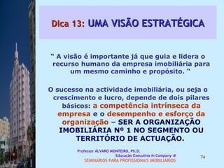 Dica 13:  UMA VISÃO ESTRATÉGICA “  A visão é importante já que guia e lidera o recurso humano da empresa imobiliária para um mesmo caminho e propósito. “  O sucesso na actividade imobiliária, ou seja o crescimento e lucro, depende de dois   pilares básicos:   a competência intrínseca   da empresa  e o  desempenho e esforço da   organização  –  SER A ORGANIZAÇÃO IMOBILIÁRIA Nº 1 NO SEGMENTO OU TERRITÓRIO DE ACTUAÇÃO.  Professor ÁLVARO MONTEIRO, Ph.D.  Educação Executiva  In Company   SEMINÁRIOS PARA PROFISSIONAIS IMOBILIÁRIOS  