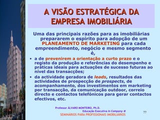 A VISÃO ESTRATÉGICA DA EMPRESA IMOBILIÁRIA Uma das principais razões para as imobiliárias prepararem o espírito para adopção de um  PLANEAMENTO DE MARKETING  para cada empreendimento, negócio e mesmo segmento  é,  a de  prevenirem a orientação a curto prazo  e o registo da produção e referências do desempenho e práticas ideais para actuações de sucesso futuras ao nível das transacções;  da actividade geradora de  leads , resultados das actividades de prospecção de  prospects , de acompanhamento, dos investimentos em marketing por transacção, da comunicação outdoor, correio directo e contactos telefónicos para gerar contactos efectivos, etc.   Professor ÁLVARO MONTEIRO, Ph.D.  Educação Executiva  In Company   SEMINÁRIOS PARA PROFISSIONAIS IMOBILIÁRIOS  
