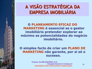 A VISÃO ESTRATÉGICA DA EMPRESA IMOBILIÁRIA O  PLANEAMENTO EFICAZ DO   MARKETING  é essencial se o gestor imobiliário pretender explorar ao máximo as potencialidades do negócio imobiliário.  O simples facto de criar um  PLANO DE   MARKETING  não garante, por si só o sucesso.  Professor ÁLVARO MONTEIRO, Ph.D.  Educação Executiva  In Company   SEMINÁRIOS PARA PROFISSIONAIS IMOBILIÁRIOS  