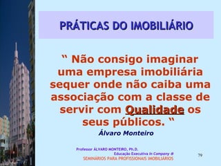 PRÁTICAS DO IMOBILIÁRIO “  Não consigo imaginar uma empresa imobiliária sequer onde não caiba uma associação com a classe de servir com  Qualidade  os seus públicos. “  Álvaro Monteiro Professor ÁLVARO MONTEIRO, Ph.D.  Educação Executiva  In Company   SEMINÁRIOS PARA PROFISSIONAIS IMOBILIÁRIOS  