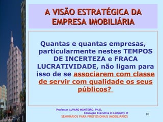 A VISÃO ESTRATÉGICA DA EMPRESA IMOBILIÁRIA Quantas e quantas empresas, particularmente nestes TEMPOS DE INCERTEZA e FRACA LUCRATIVIDADE, não ligam para isso de se  associarem com classe de servir com qualidade os seus públicos?  Professor ÁLVARO MONTEIRO, Ph.D.  Educação Executiva  In Company   SEMINÁRIOS PARA PROFISSIONAIS IMOBILIÁRIOS  
