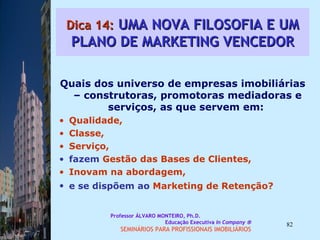 Dica 14:  UMA NOVA FILOSOFIA E UM PLANO DE MARKETING VENCEDOR Quais dos universo de empresas imobiliárias – construtoras, promotoras mediadoras e serviços, as que servem em:  Qualidade,  Classe,  Serviço,  fazem  Gestão das Bases de Clientes, Inovam na abordagem,  e se dispõem ao  Marketing de Retenção?   Professor ÁLVARO MONTEIRO, Ph.D.  Educação Executiva  In Company   SEMINÁRIOS PARA PROFISSIONAIS IMOBILIÁRIOS  