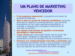 UM PLANO DE MARKETING VENCEDOR É um esquema sequencial ,  consequência do plano de questões/problemas.  Será o guia de acção da empresa imobiliária ,  particular para tipo de negócio ou empreendimento, que permitirá acompanhar de um modo qualitativo/quantitativo, a evolução e situação da(s) solução(s) preferências do mercado consumidor.  Um valioso instrumento de gestão e orientação estratégica e operacional.  Traça rumos   para uma acção tempo real de prazo não muito longo, obrigando à execução de uma análise sistemática a nível de actuação interna e presença externa e,  Promove um comportamento marcado e orientado   para os resultados permitindo, ainda, a sua avaliação e correcção de eventuais desvios através das estratégias de recurso no caso dos padrões de performance não serem atingidos.   Professor ÁLVARO MONTEIRO, Ph.D.  Educação Executiva  In Company   SEMINÁRIOS PARA PROFISSIONAIS IMOBILIÁRIOS  