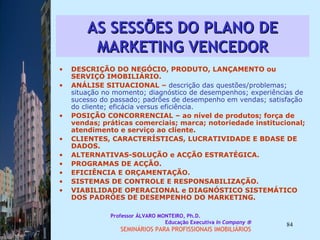 AS SESSÕES DO PLANO DE MARKETING VENCEDOR DESCRIÇÃO DO NEGÓCIO, PRODUTO, LANÇAMENTO ou SERVIÇO IMOBILIÁRIO.  ANÁLISE SITUACIONAL –  descrição das questões/problemas; situação no momento; diagnóstico de desempenhos; experiências de sucesso do passado; padrões de desempenho em vendas; satisfação do cliente; eficácia versus eficiência.  POSIÇÃO CONCORRENCIAL – ao nível de produtos; força de vendas; práticas comerciais; marca; notoriedade institucional; atendimento e serviço ao cliente.  CLIENTES, CARACTERÍSTICAS, LUCRATIVIDADE E BDASE DE DADOS.  ALTERNATIVAS-SOLUÇÃO e ACÇÃO ESTRATÉGICA.  PROGRAMAS DE ACÇÃO.  EFICIÊNCIA E ORÇAMENTAÇÃO. SISTEMAS DE CONTROLE E RESPONSABILIZAÇÃO.  VIABILIDADE OPERACIONAL e DIAGNÓSTICO SISTEMÁTICO DOS PADRÔES DE DESEMPENHO DO MARKETING. Professor ÁLVARO MONTEIRO, Ph.D.  Educação Executiva  In Company   SEMINÁRIOS PARA PROFISSIONAIS IMOBILIÁRIOS  